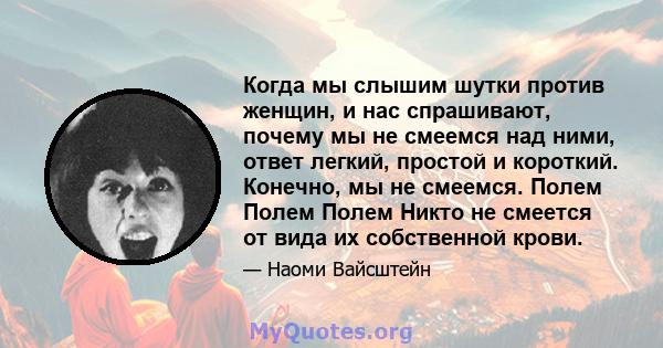 Когда мы слышим шутки против женщин, и нас спрашивают, почему мы не смеемся над ними, ответ легкий, простой и короткий. Конечно, мы не смеемся. Полем Полем Полем Никто не смеется от вида их собственной крови.