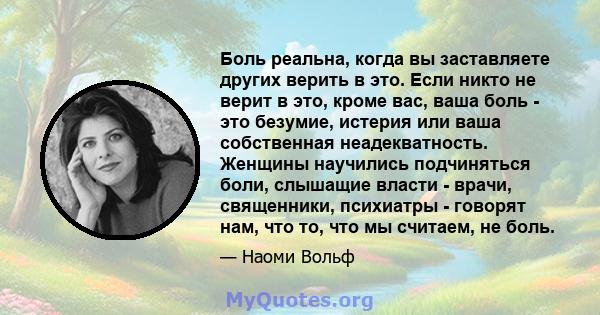 Боль реальна, когда вы заставляете других верить в это. Если никто не верит в это, кроме вас, ваша боль - это безумие, истерия или ваша собственная неадекватность. Женщины научились подчиняться боли, слышащие власти -