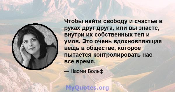 Чтобы найти свободу и счастье в руках друг друга, или вы знаете, внутри их собственных тел и умов. Это очень вдохновляющая вещь в обществе, которое пытается контролировать нас все время.