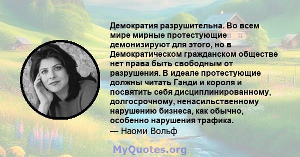 Демократия разрушительна. Во всем мире мирные протестующие демонизируют для этого, но в Демократическом гражданском обществе нет права быть свободным от разрушения. В идеале протестующие должны читать Ганди и короля и