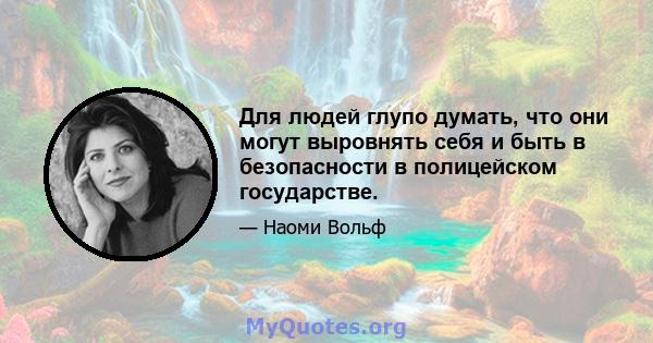 Для людей глупо думать, что они могут выровнять себя и быть в безопасности в полицейском государстве.