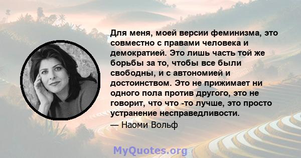 Для меня, моей версии феминизма, это совместно с правами человека и демократией. Это лишь часть той же борьбы за то, чтобы все были свободны, и с автономией и достоинством. Это не прижимает ни одного пола против