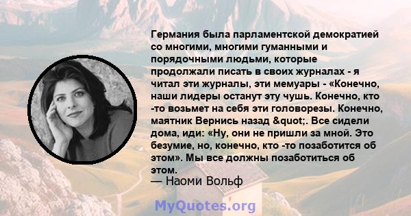 Германия была парламентской демократией со многими, многими гуманными и порядочными людьми, которые продолжали писать в своих журналах - я читал эти журналы, эти мемуары - «Конечно, наши лидеры останут эту чушь.