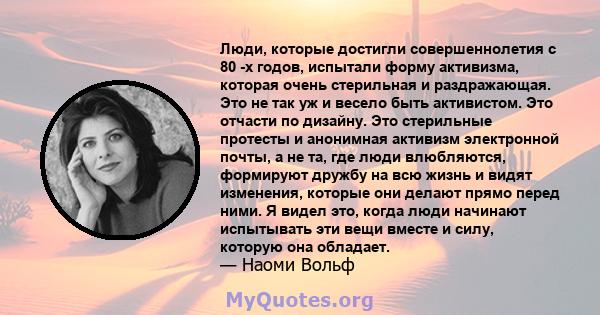 Люди, которые достигли совершеннолетия с 80 -х годов, испытали форму активизма, которая очень стерильная и раздражающая. Это не так уж и весело быть активистом. Это отчасти по дизайну. Это стерильные протесты и