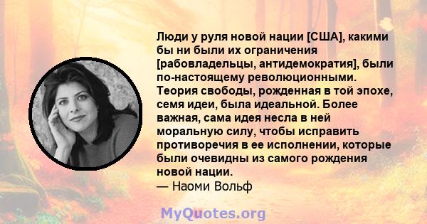 Люди у руля новой нации [США], какими бы ни были их ограничения [рабовладельцы, антидемократия], были по-настоящему революционными. Теория свободы, рожденная в той эпохе, семя идеи, была идеальной. Более важная, сама