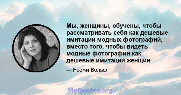 Мы, женщины, обучены, чтобы рассматривать себя как дешевые имитации модных фотографий, вместо того, чтобы видеть модные фотографии как дешевые имитации женщин