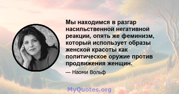 Мы находимся в разгар насильственной негативной реакции, опять же феминизм, который использует образы женской красоты как политическое оружие против продвижения женщин.