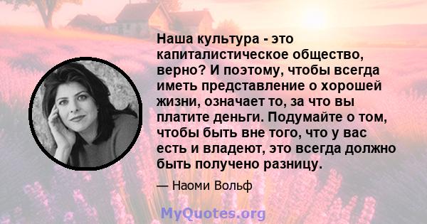 Наша культура - это капиталистическое общество, верно? И поэтому, чтобы всегда иметь представление о хорошей жизни, означает то, за что вы платите деньги. Подумайте о том, чтобы быть вне того, что у вас есть и владеют,