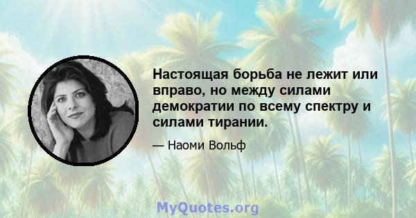 Настоящая борьба не лежит или вправо, но между силами демократии по всему спектру и силами тирании.