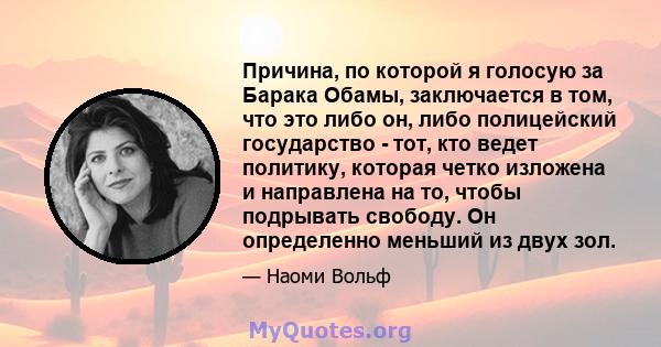 Причина, по которой я голосую за Барака Обамы, заключается в том, что это либо он, либо полицейский государство - тот, кто ведет политику, которая четко изложена и направлена ​​на то, чтобы подрывать свободу. Он