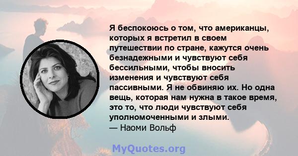 Я беспокоюсь о том, что американцы, которых я встретил в своем путешествии по стране, кажутся очень безнадежными и чувствуют себя бессильными, чтобы вносить изменения и чувствуют себя пассивными. Я не обвиняю их. Но