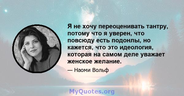 Я не хочу переоценивать тантру, потому что я уверен, что повсюду есть подонлы, но кажется, что это идеология, которая на самом деле уважает женское желание.