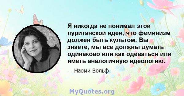 Я никогда не понимал этой пуританской идеи, что феминизм должен быть культом. Вы знаете, мы все должны думать одинаково или как одеваться или иметь аналогичную идеологию.