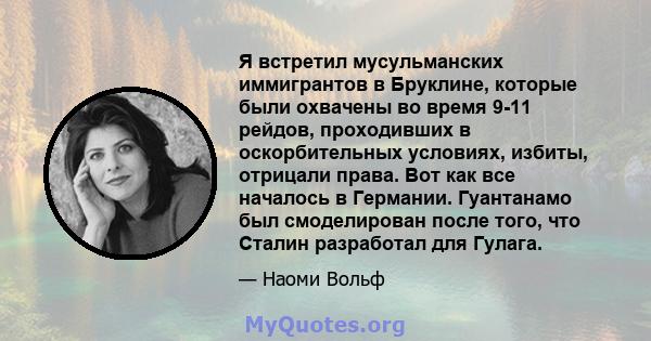 Я встретил мусульманских иммигрантов в Бруклине, которые были охвачены во время 9-11 рейдов, проходивших в оскорбительных условиях, избиты, отрицали права. Вот как все началось в Германии. Гуантанамо был смоделирован