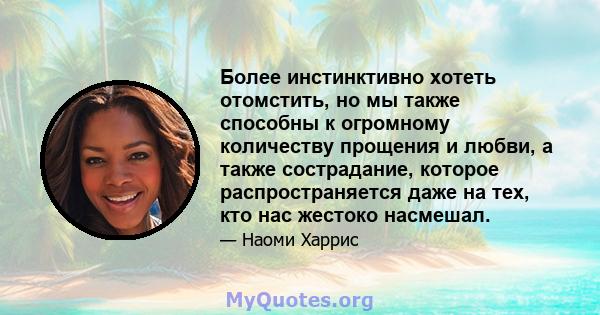 Более инстинктивно хотеть отомстить, но мы также способны к огромному количеству прощения и любви, а также сострадание, которое распространяется даже на тех, кто нас жестоко насмешал.