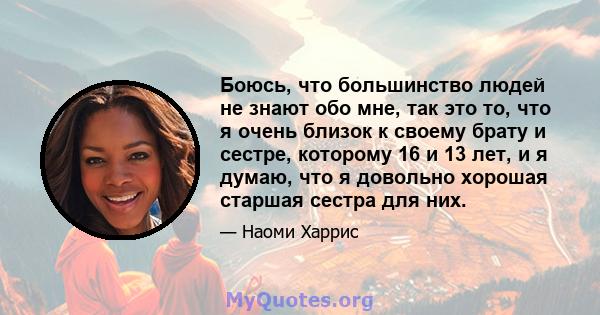 Боюсь, что большинство людей не знают обо мне, так это то, что я очень близок к своему брату и сестре, которому 16 и 13 лет, и я думаю, что я довольно хорошая старшая сестра для них.