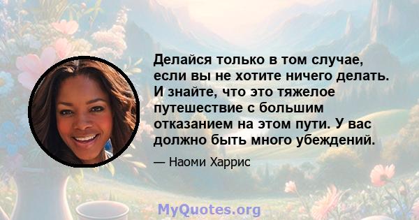 Делайся только в том случае, если вы не хотите ничего делать. И знайте, что это тяжелое путешествие с большим отказанием на этом пути. У вас должно быть много убеждений.