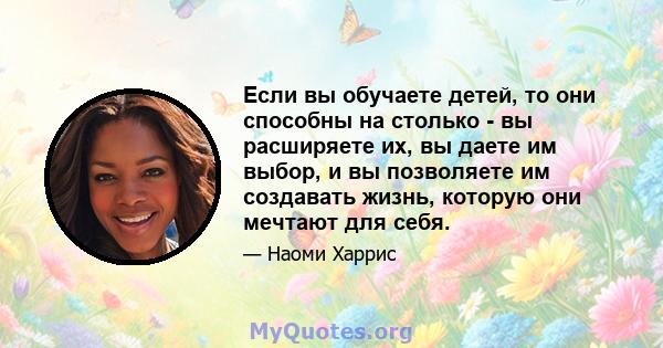 Если вы обучаете детей, то они способны на столько - вы расширяете их, вы даете им выбор, и вы позволяете им создавать жизнь, которую они мечтают для себя.