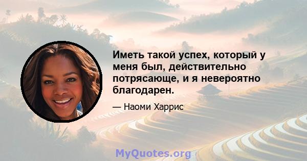 Иметь такой успех, который у меня был, действительно потрясающе, и я невероятно благодарен.