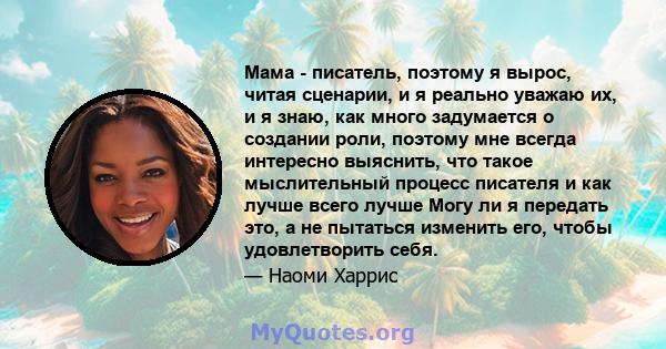 Мама - писатель, поэтому я вырос, читая сценарии, и я реально уважаю их, и я знаю, как много задумается о создании роли, поэтому мне всегда интересно выяснить, что такое мыслительный процесс писателя и как лучше всего