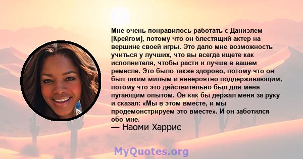 Мне очень понравилось работать с Даниэлем [Крейгом], потому что он блестящий актер на вершине своей игры. Это дало мне возможность учиться у лучших, что вы всегда ищете как исполнителя, чтобы расти и лучше в вашем