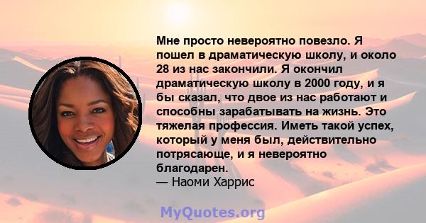 Мне просто невероятно повезло. Я пошел в драматическую школу, и около 28 из нас закончили. Я окончил драматическую школу в 2000 году, и я бы сказал, что двое из нас работают и способны зарабатывать на жизнь. Это тяжелая 