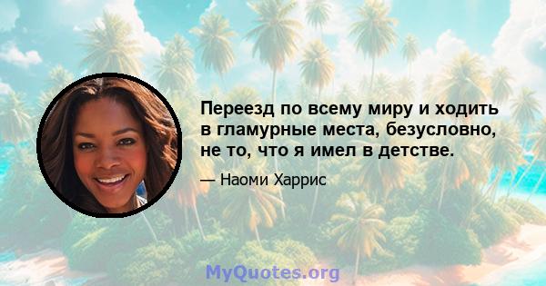 Переезд по всему миру и ходить в гламурные места, безусловно, не то, что я имел в детстве.