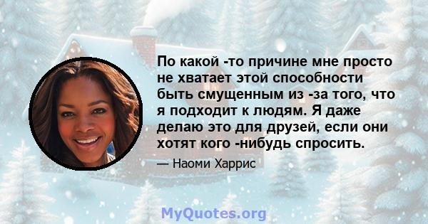 По какой -то причине мне просто не хватает этой способности быть смущенным из -за того, что я подходит к людям. Я даже делаю это для друзей, если они хотят кого -нибудь спросить.