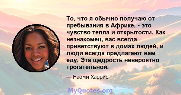 То, что я обычно получаю от пребывания в Африке, - это чувство тепла и открытости. Как незнакомец, вас всегда приветствуют в домах людей, и люди всегда предлагают вам еду. Эта щедрость невероятно трогательной.