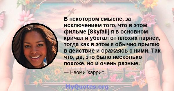 В некотором смысле, за исключением того, что в этом фильме [Skyfall] я в основном кричал и убегал от плохих парней, тогда как в этом я обычно прыгаю в действие и сражаясь с ними. Так что, да, это было несколько похоже,