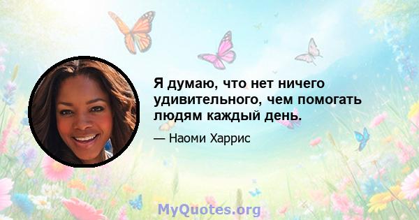 Я думаю, что нет ничего удивительного, чем помогать людям каждый день.