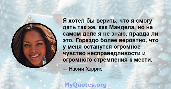 Я хотел бы верить, что я смогу дать так же, как Мандела, но на самом деле я не знаю, правда ли это. Гораздо более вероятно, что у меня останутся огромное чувство несправедливости и огромного стремления к мести.