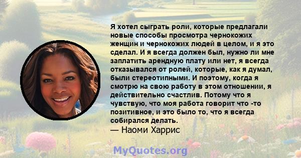 Я хотел сыграть роли, которые предлагали новые способы просмотра чернокожих женщин и чернокожих людей в целом, и я это сделал. И я всегда должен был, нужно ли мне заплатить арендную плату или нет, я всегда отказывался