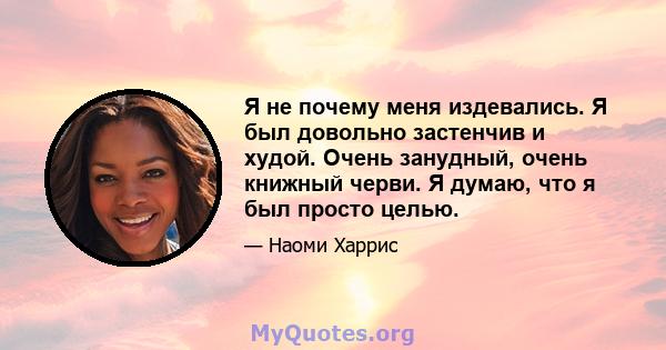 Я не почему меня издевались. Я был довольно застенчив и худой. Очень занудный, очень книжный черви. Я думаю, что я был просто целью.