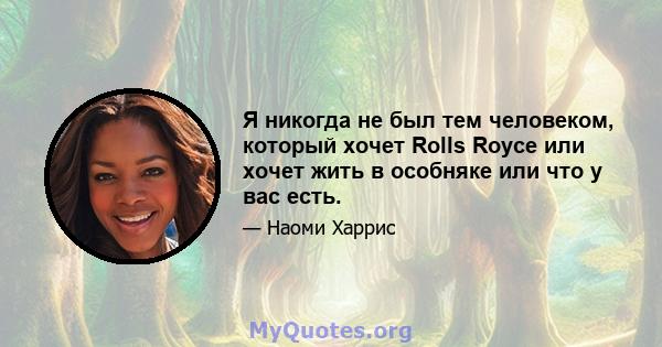 Я никогда не был тем человеком, который хочет Rolls Royce или хочет жить в особняке или что у вас есть.