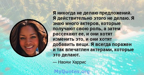 Я никогда не делаю предложений. Я действительно этого не делаю. Я знаю много актеров, которые получают свою роль, а затем рассекают ее, и они хотят изменить это, и они хотят добавить вещи. Я всегда поражен и так