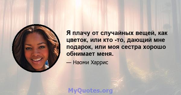 Я плачу от случайных вещей, как цветок, или кто -то, дающий мне подарок, или моя сестра хорошо обнимает меня.