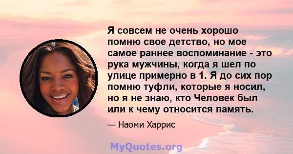 Я совсем не очень хорошо помню свое детство, но мое самое раннее воспоминание - это рука мужчины, когда я шел по улице примерно в 1. Я до сих пор помню туфли, которые я носил, но я не знаю, кто Человек был или к чему