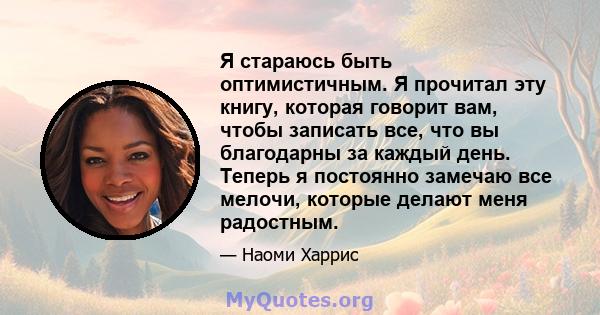 Я стараюсь быть оптимистичным. Я прочитал эту книгу, которая говорит вам, чтобы записать все, что вы благодарны за каждый день. Теперь я постоянно замечаю все мелочи, которые делают меня радостным.