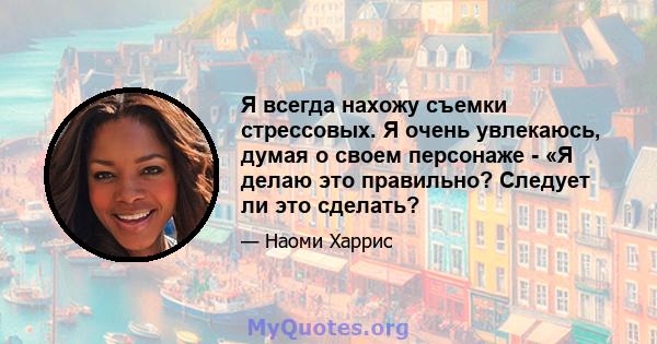 Я всегда нахожу съемки стрессовых. Я очень увлекаюсь, думая о своем персонаже - «Я делаю это правильно? Следует ли это сделать?