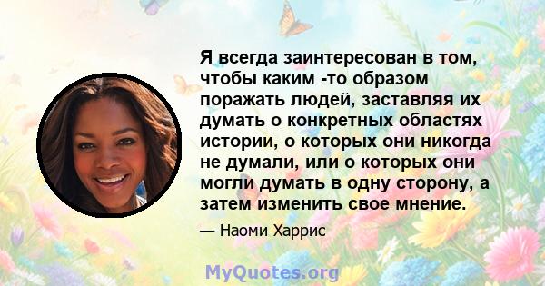 Я всегда заинтересован в том, чтобы каким -то образом поражать людей, заставляя их думать о конкретных областях истории, о которых они никогда не думали, или о которых они могли думать в одну сторону, а затем изменить