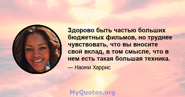 Здорово быть частью больших бюджетных фильмов, но труднее чувствовать, что вы вносите свой вклад, в том смысле, что в нем есть такая большая техника.