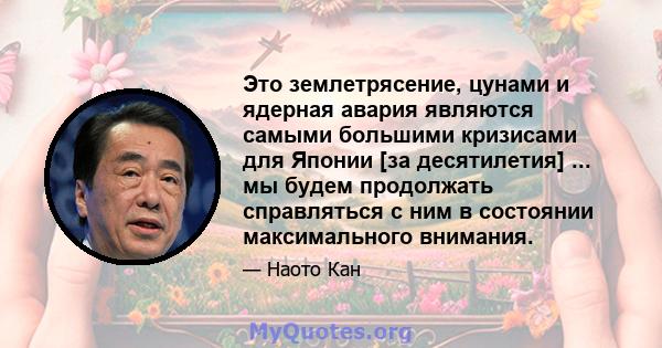 Это землетрясение, цунами и ядерная авария являются самыми большими кризисами для Японии [за десятилетия] ... мы будем продолжать справляться с ним в состоянии максимального внимания.