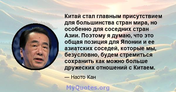 Китай стал главным присутствием для большинства стран мира, но особенно для соседних стран Азии. Поэтому я думаю, что это общая позиция для Японии и ее азиатских соседей, которые мы, безусловно, будем стремиться