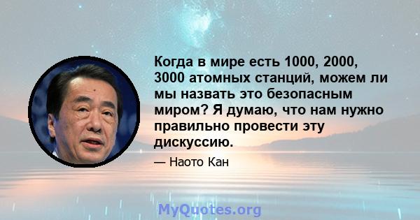 Когда в мире есть 1000, 2000, 3000 атомных станций, можем ли мы назвать это безопасным миром? Я думаю, что нам нужно правильно провести эту дискуссию.