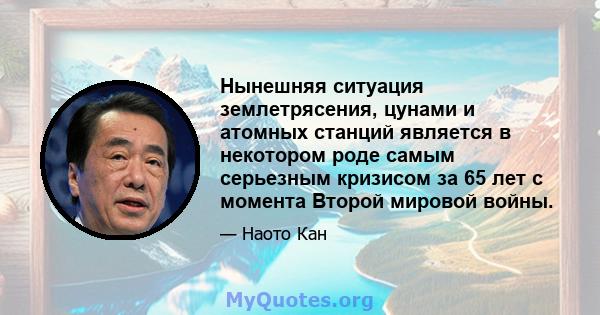 Нынешняя ситуация землетрясения, цунами и атомных станций является в некотором роде самым серьезным кризисом за 65 лет с момента Второй мировой войны.