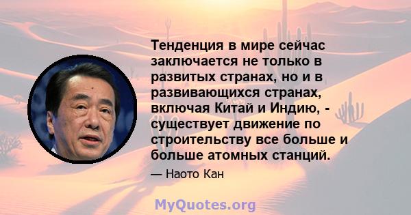 Тенденция в мире сейчас заключается не только в развитых странах, но и в развивающихся странах, включая Китай и Индию, - существует движение по строительству все больше и больше атомных станций.