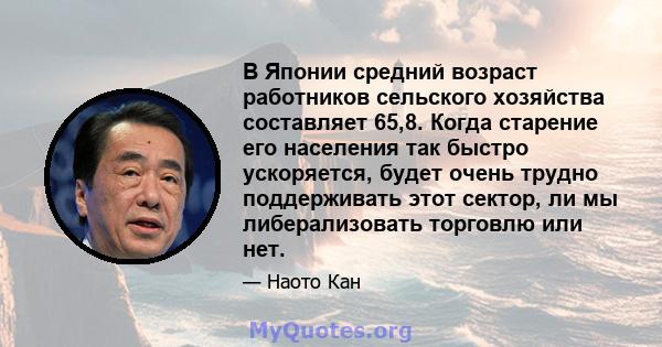 В Японии средний возраст работников сельского хозяйства составляет 65,8. Когда старение его населения так быстро ускоряется, будет очень трудно поддерживать этот сектор, ли мы либерализовать торговлю или нет.