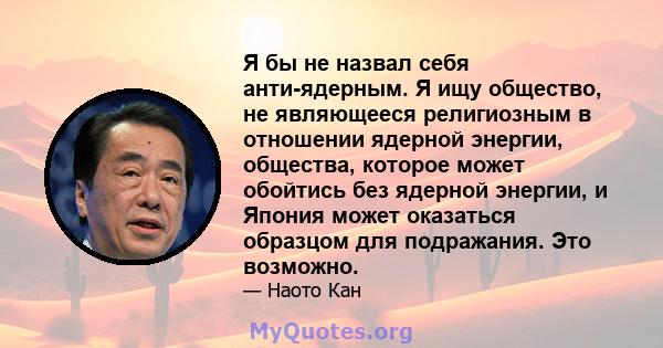 Я бы не назвал себя анти-ядерным. Я ищу общество, не являющееся религиозным в отношении ядерной энергии, общества, которое может обойтись без ядерной энергии, и Япония может оказаться образцом для подражания. Это