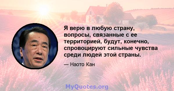 Я верю в любую страну, вопросы, связанные с ее территорией, будут, конечно, спровоцируют сильные чувства среди людей этой страны.